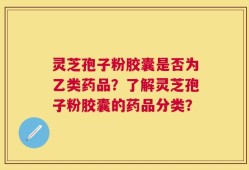 灵芝孢子粉胶囊是否为乙类药品？了解灵芝孢子粉胶囊的药品分类？