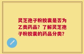 灵芝孢子粉胶囊是否为乙类药品？了解灵芝孢子粉胶囊的药品分类？
