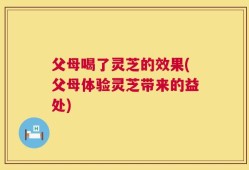 父母喝了灵芝的效果(父母体验灵芝带来的益处)