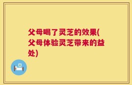 父母喝了灵芝的效果(父母体验灵芝带来的益处)