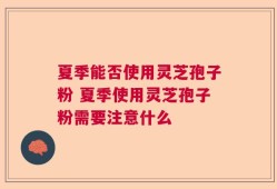 夏季能否使用灵芝孢子粉 夏季使用灵芝孢子粉需要注意什么