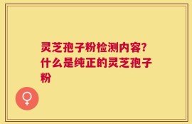 灵芝孢子粉检测内容？什么是纯正的灵芝孢子粉