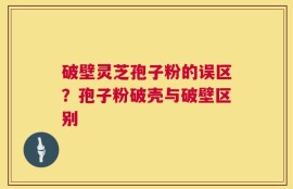破壁灵芝孢子粉的误区？孢子粉破壳与破壁区别