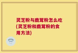 灵芝粉与鹿茸粉怎么吃(灵芝粉和鹿茸粉的食用方法)