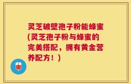 灵芝破壁孢子粉能蜂蜜(灵芝孢子粉与蜂蜜的完美搭配，拥有黄金营养配方！)