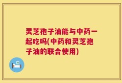 灵芝孢子油能与中药一起吃吗(中药和灵芝孢子油的联合使用)