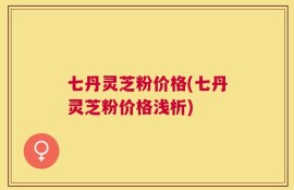 七丹灵芝粉价格(七丹灵芝粉价格浅析)