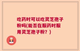 吃药时可以吃灵芝孢子粉吗(能否在服药时服用灵芝孢子粉？)