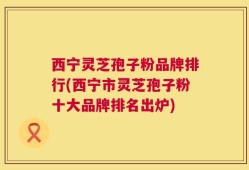 西宁灵芝孢子粉品牌排行(西宁市灵芝孢子粉十大品牌排名出炉)