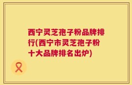 西宁灵芝孢子粉品牌排行(西宁市灵芝孢子粉十大品牌排名出炉)