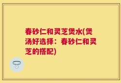 春砂仁和灵芝煲水(煲汤好选择：春砂仁和灵芝的搭配)