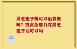 灵芝孢子粉可以治贫血吗？提高免疫力吃灵芝孢子油可以吗