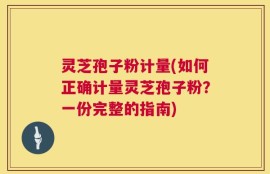 灵芝孢子粉计量(如何正确计量灵芝孢子粉？一份完整的指南)