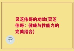 灵芝伟哥的功效(灵芝伟哥：健康与性能力的完美结合)