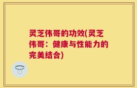 灵芝伟哥的功效(灵芝伟哥：健康与性能力的完美结合)