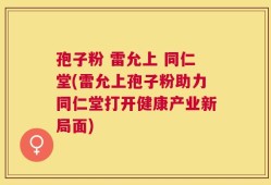 孢子粉 雷允上 同仁堂(雷允上孢子粉助力同仁堂打开健康产业新局面)