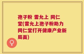 孢子粉 雷允上 同仁堂(雷允上孢子粉助力同仁堂打开健康产业新局面)