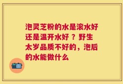 泡灵芝粉的水是滚水好还是温开水好 ？野生太岁品质不好的，泡后的水能做什么