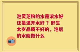泡灵芝粉的水是滚水好还是温开水好 ？野生太岁品质不好的，泡后的水能做什么