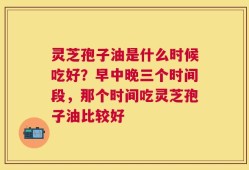 灵芝孢子油是什么时候吃好？早中晚三个时间段，那个时间吃灵芝孢子油比较好