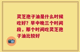 灵芝孢子油是什么时候吃好？早中晚三个时间段，那个时间吃灵芝孢子油比较好