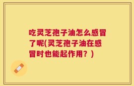 吃灵芝孢子油怎么感冒了呢(灵芝孢子油在感冒时也能起作用？)