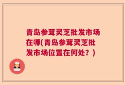 青岛参茸灵芝批发市场在哪(青岛参茸灵芝批发市场位置在何处？)