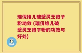 瑞倪维儿破壁灵芝孢子粉功效 (瑞倪维儿破壁灵芝孢子粉的功效与好处)