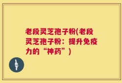 老段灵芝孢子粉(老段灵芝孢子粉：提升免疫力的“神药”)