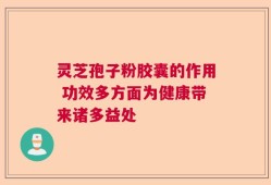 灵芝孢子粉胶囊的作用 功效多方面为健康带来诸多益处