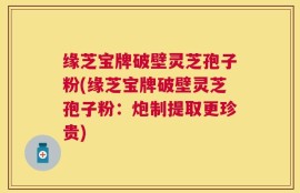 缘芝宝牌破壁灵芝孢子粉(缘芝宝牌破壁灵芝孢子粉：炮制提取更珍贵)