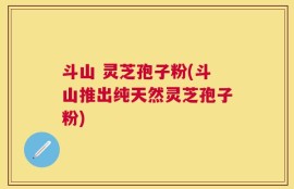 斗山 灵芝孢子粉(斗山推出纯天然灵芝孢子粉)