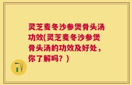 灵芝麦冬沙参煲骨头汤功效(灵芝麦冬沙参煲骨头汤的功效及好处，你了解吗？)
