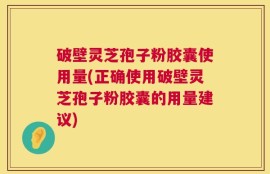 破壁灵芝孢子粉胶囊使用量(正确使用破壁灵芝孢子粉胶囊的用量建议)