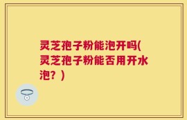 灵芝孢子粉能泡开吗(灵芝孢子粉能否用开水泡？)