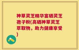 神草灵芝精华富硒灵芝孢子粉(高硒神草灵芝萃取物，助力健康享受)