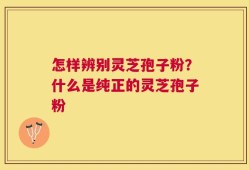 怎样辨别灵芝孢子粉？什么是纯正的灵芝孢子粉