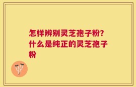 怎样辨别灵芝孢子粉？什么是纯正的灵芝孢子粉