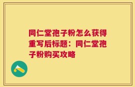 同仁堂孢子粉怎么获得重写后标题：同仁堂孢子粉购买攻略