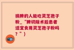 摘脾的人能吃灵芝孢子粉_“脾切除术后患者适宜食用灵芝孢子粉吗？”)
