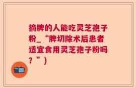 摘脾的人能吃灵芝孢子粉_“脾切除术后患者适宜食用灵芝孢子粉吗？”)