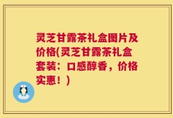 灵芝甘露茶礼盒图片及价格(灵芝甘露茶礼盒套装：口感醇香，价格实惠！)