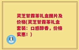 灵芝甘露茶礼盒图片及价格(灵芝甘露茶礼盒套装：口感醇香，价格实惠！)