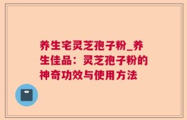 养生宅灵芝孢子粉_养生佳品：灵芝孢子粉的神奇功效与使用方法