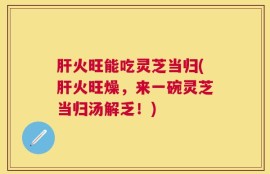 肝火旺能吃灵芝当归(肝火旺燥，来一碗灵芝当归汤解乏！)
