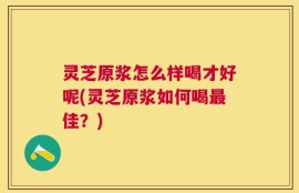 灵芝原浆怎么样喝才好呢(灵芝原浆如何喝最佳？)