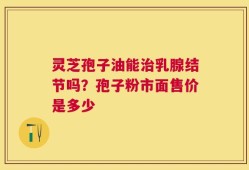 灵芝孢子油能治乳腺结节吗？孢子粉市面售价是多少