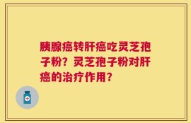 胰腺癌转肝癌吃灵芝孢子粉？灵芝孢子粉对肝癌的治疗作用？