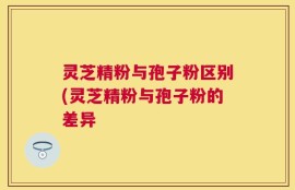 灵芝精粉与孢子粉区别(灵芝精粉与孢子粉的差异