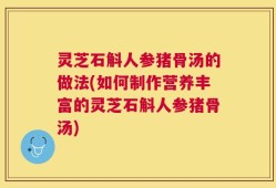 灵芝石斛人参猪骨汤的做法(如何制作营养丰富的灵芝石斛人参猪骨汤)